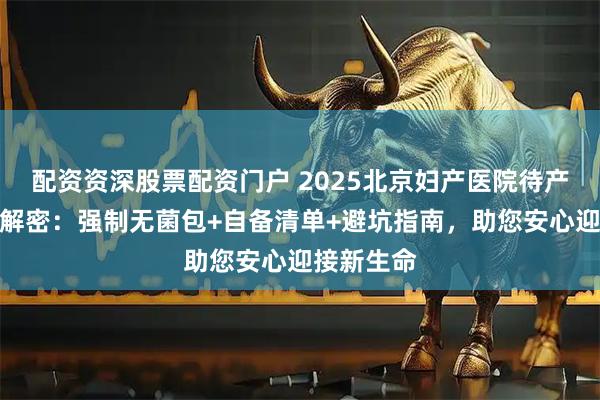 配资资深股票配资门户 2025北京妇产医院待产包新规全解密：强制无菌包+自备清单+避坑指南，助您安心迎接新生命