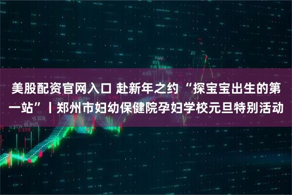 美股配资官网入口 赴新年之约 “探宝宝出生的第一站”丨郑州市妇幼保健院孕妇学校元旦特别活动
