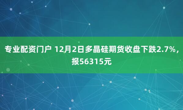专业配资门户 12月2日多晶硅期货收盘下跌2.7%，报56315元