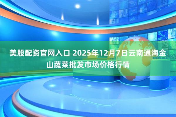 美股配资官网入口 2025年12月7日云南通海金山蔬菜批发市场价格行情