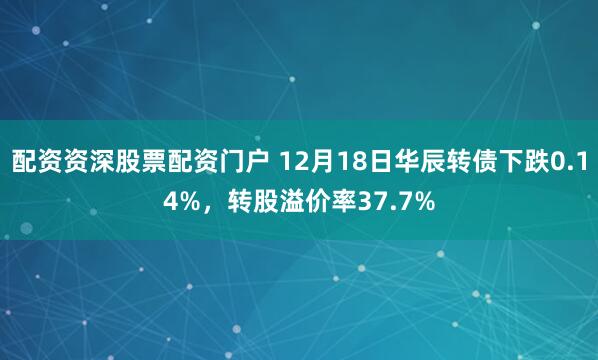 配资资深股票配资门户 12月18日华辰转债下跌0.14%，转股溢价率37.7%