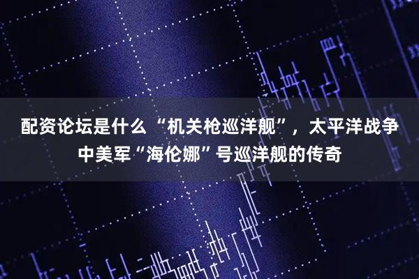 配资论坛是什么 “机关枪巡洋舰”，太平洋战争中美军“海伦娜”号巡洋舰的传奇