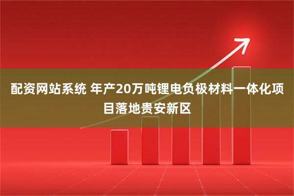 配资网站系统 年产20万吨锂电负极材料一体化项目落地贵安新区