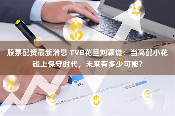 股票配资最新消息 TVB花旦刘颖镟：当高配小花碰上保守时代，未来有多少可能？