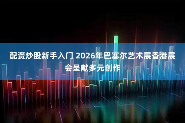配资炒股新手入门 2026年巴塞尔艺术展香港展会呈献多元创作