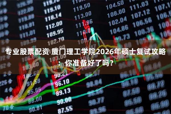 专业股票配资 厦门理工学院2026年硕士复试攻略:你准备好了吗?