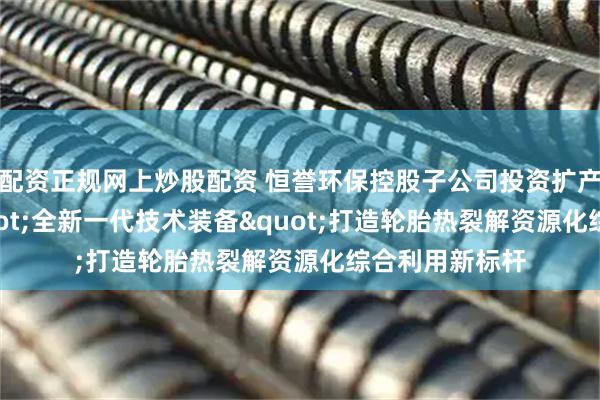 配资正规网上炒股配资 恒誉环保控股子公司投资扩产10万吨，"全新一代技术装备"打造轮胎热裂解资源化综合利用新标杆