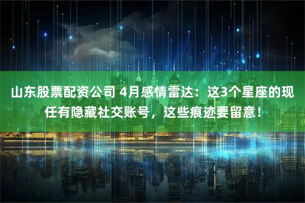 山东股票配资公司 4月感情雷达：这3个星座的现任有隐藏社交账号，这些痕迹要留意！