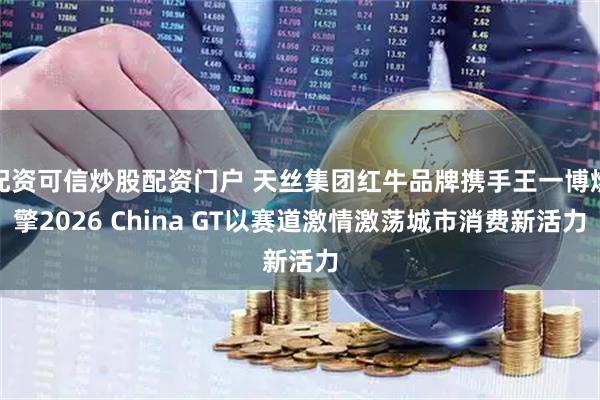 配资可信炒股配资门户 天丝集团红牛品牌携手王一博燃擎2026 China GT以赛道激情激荡城市消费新活力