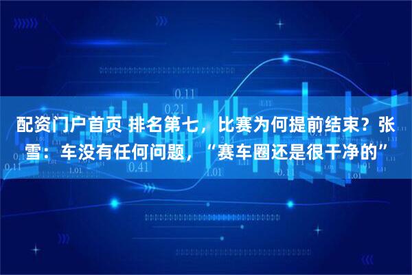 配资门户首页 排名第七，比赛为何提前结束？张雪：车没有任何问题，“赛车圈还是很干净的”