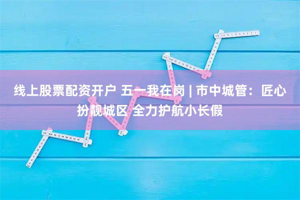 线上股票配资开户 五一我在岗 | 市中城管：匠心扮靓城区 全力护航小长假