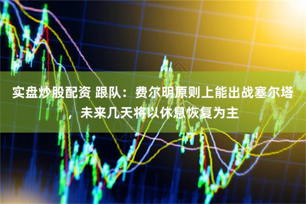 实盘炒股配资 跟队：费尔明原则上能出战塞尔塔，未来几天将以休息恢复为主